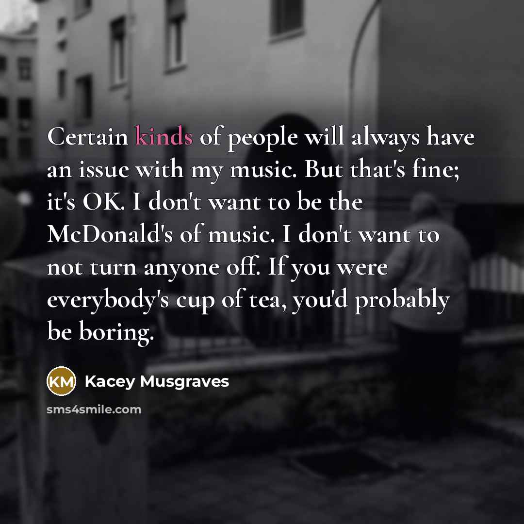 “Certain kinds of people will always have an issue with my music. But that's fine; it's OK. I don't want to be the McDonald's of music. I don't want to not turn anyone off. If you were everybody's cup of tea, you'd probably be boring.” quote by Kacey Musgraves