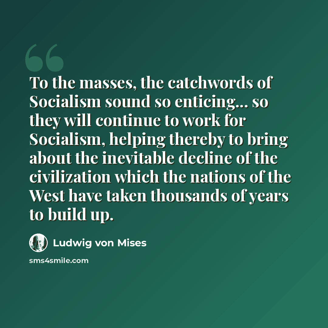 “To the masses, the catchwords of Socialism sound so enticing... so they will continue to work for Socialism, helping thereby to bring about the inevitable decline of the civilization which the nations of the West have taken thousands of years to build up.” quote by Ludwig von Mises