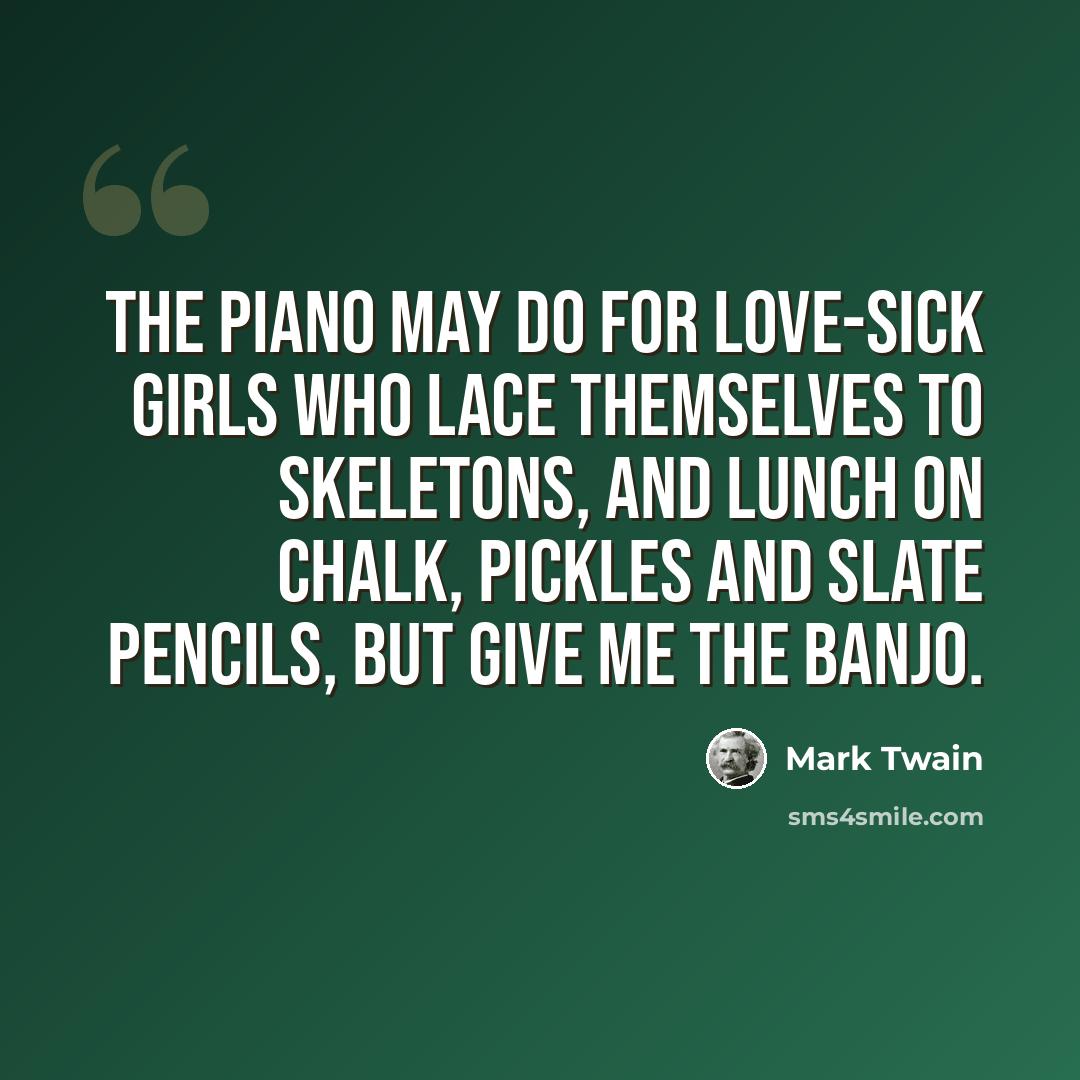 “The piano may do for love-sick girls who lace themselves to skeletons, and lunch on chalk, pickles and slate pencils, but give me the banjo.” quote by Mark Twain