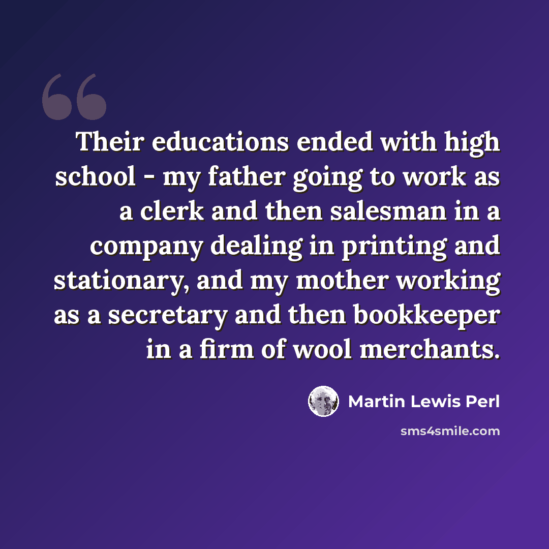 “Their educations ended with high school - my father going to work as a clerk and then salesman in a company dealing in printing and stationary, and my mother working as a secretary and then bookkeeper in a firm of wool merchants.” quote by Martin Lewis Perl