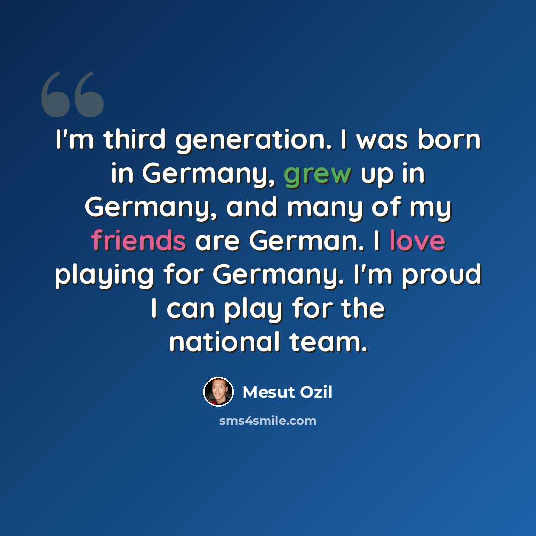 “I'm third generation. I was born in Germany, grew up in Germany, and many of my friends are German. I love playing for Germany. I'm proud I can play for the national team.” quote by Mesut Ozil