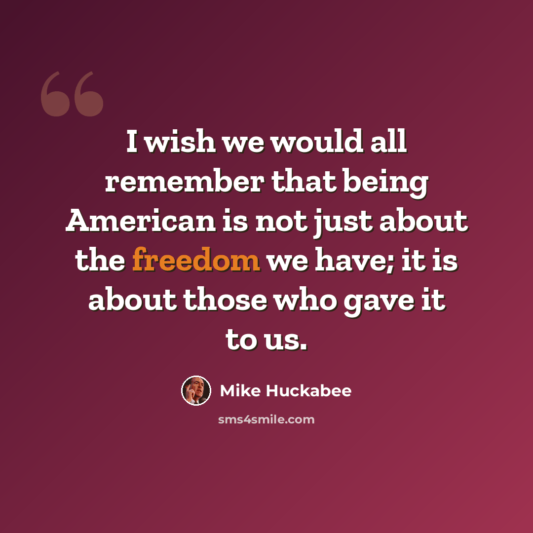 “I wish we would all remember that being American is not just about the freedom we have; it is about those who gave it to us.” quote by Mike Huckabee
