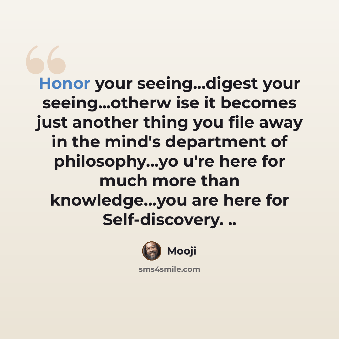 “Honor your seeing...digest your seeing...otherw ise it becomes just another thing you file away in the mind's department of philosophy...yo u're here for much more than knowledge...you are here for Self-discovery. ..” quote by Mooji