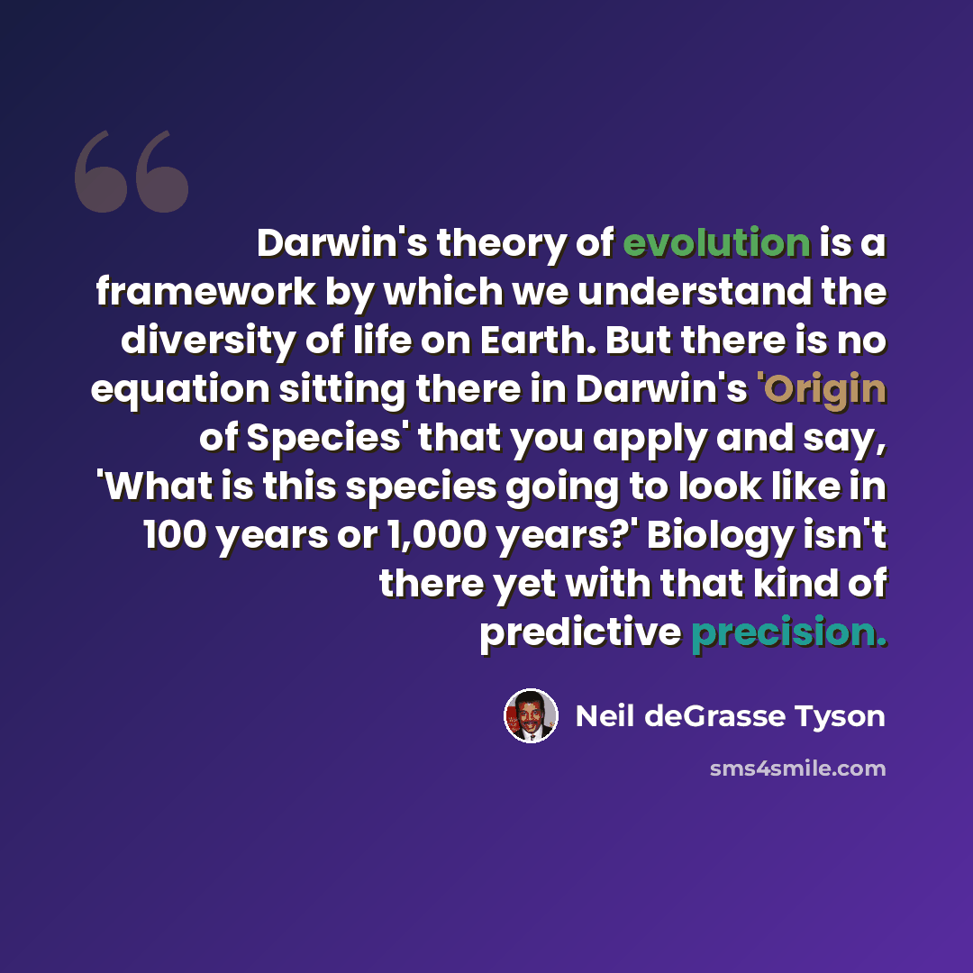 “Darwin's theory of evolution is a framework by which we understand the diversity of life on Earth. But there is no equation sitting there in Darwin's 'Origin of Species' that you apply and say, 'What is this species going to look like in 100 years or 1,000 years?' Biology isn't there yet with that…” quote by Neil deGrasse Tyson