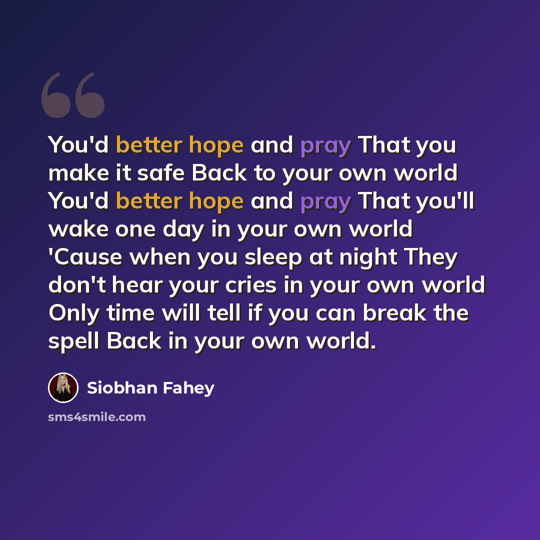 “You'd better hope and pray That you make it safe Back to your own world You'd better hope and pray That you'll wake one day in your own world 'Cause when you sleep at night They don't hear your cries in your own world Only time will tell if you can break the spell Back in your own world.” quote by Siobhan Fahey