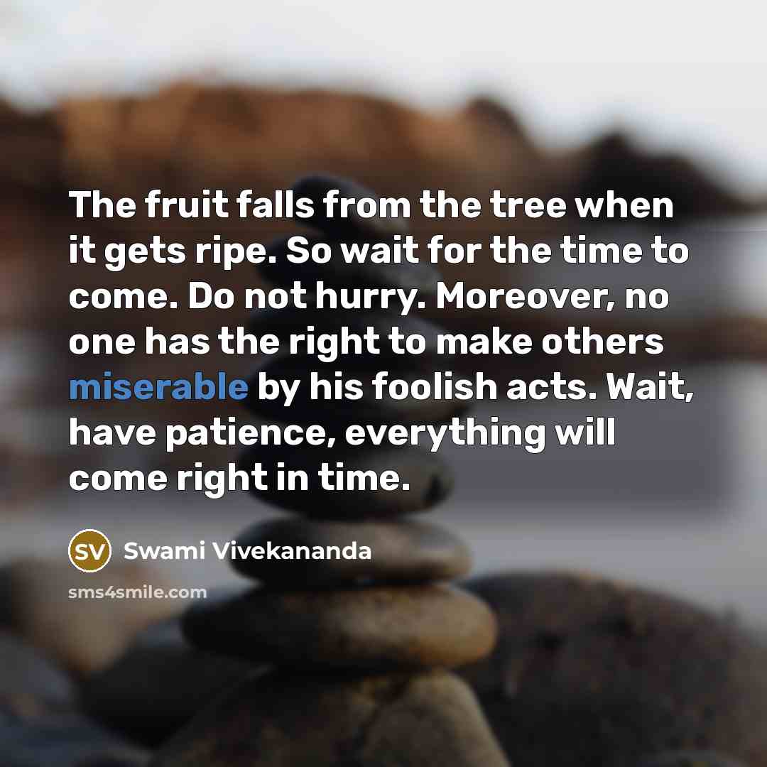 “The fruit falls from the tree when it gets ripe. So wait for the time to come. Do not hurry. Moreover, no one has the right to make others miserable by his foolish acts. Wait, have patience, everything will come right in time.” quote by Swami Vivekananda