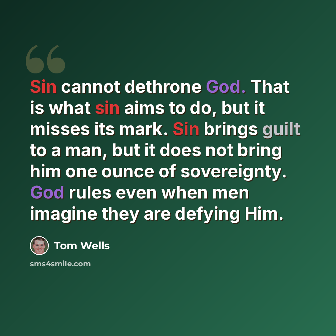 “Sin cannot dethrone God. That is what sin aims to do, but it misses its mark. Sin brings guilt to a man, but it does not bring him one ounce of sovereignty. God rules even when men imagine they are defying Him.” quote by Tom Wells