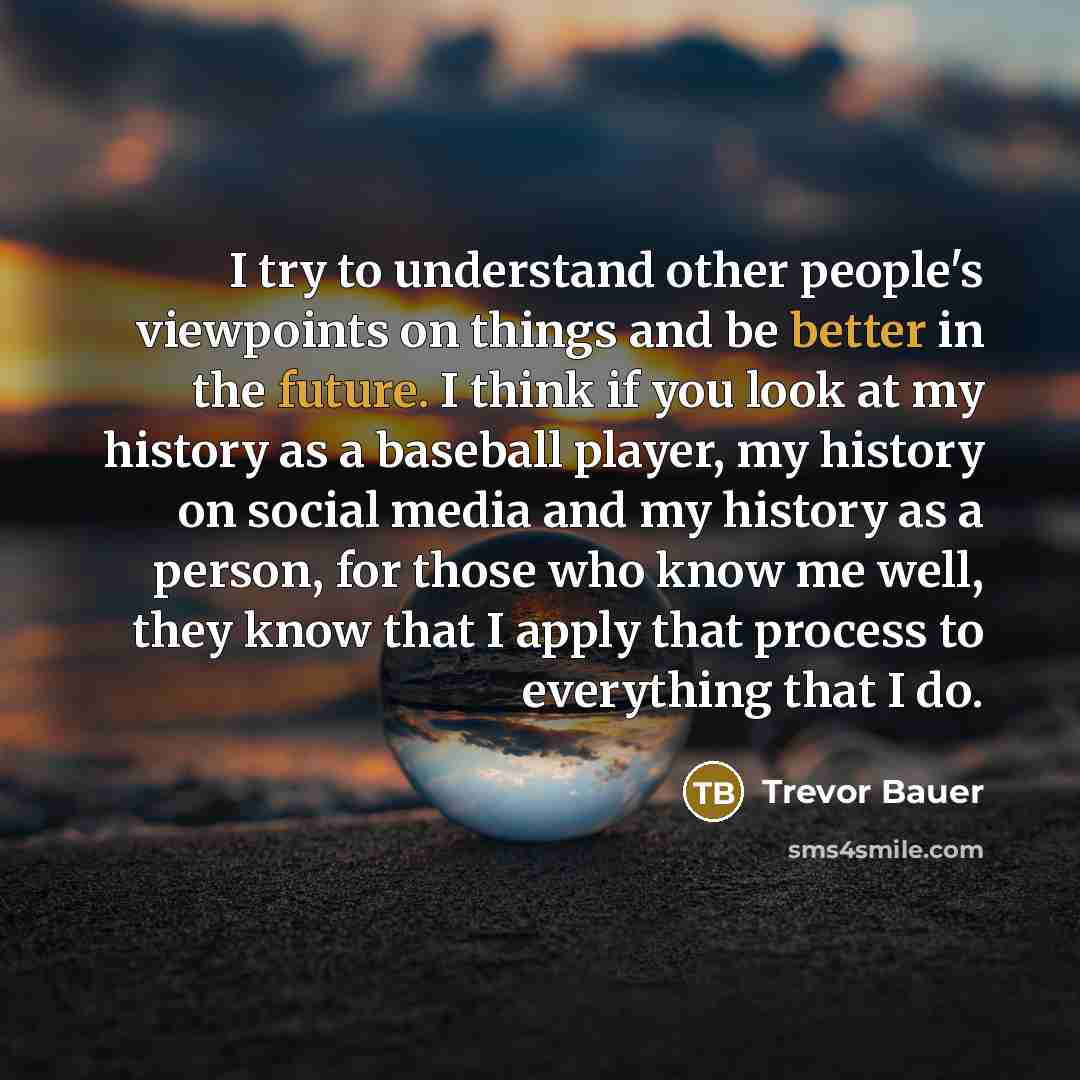 “I try to understand other people's viewpoints on things and be better in the future. I think if you look at my history as a baseball player, my history on social media and my history as a person, for those who know me well, they know that I apply that process to everything that I do.” quote by Trevor Bauer