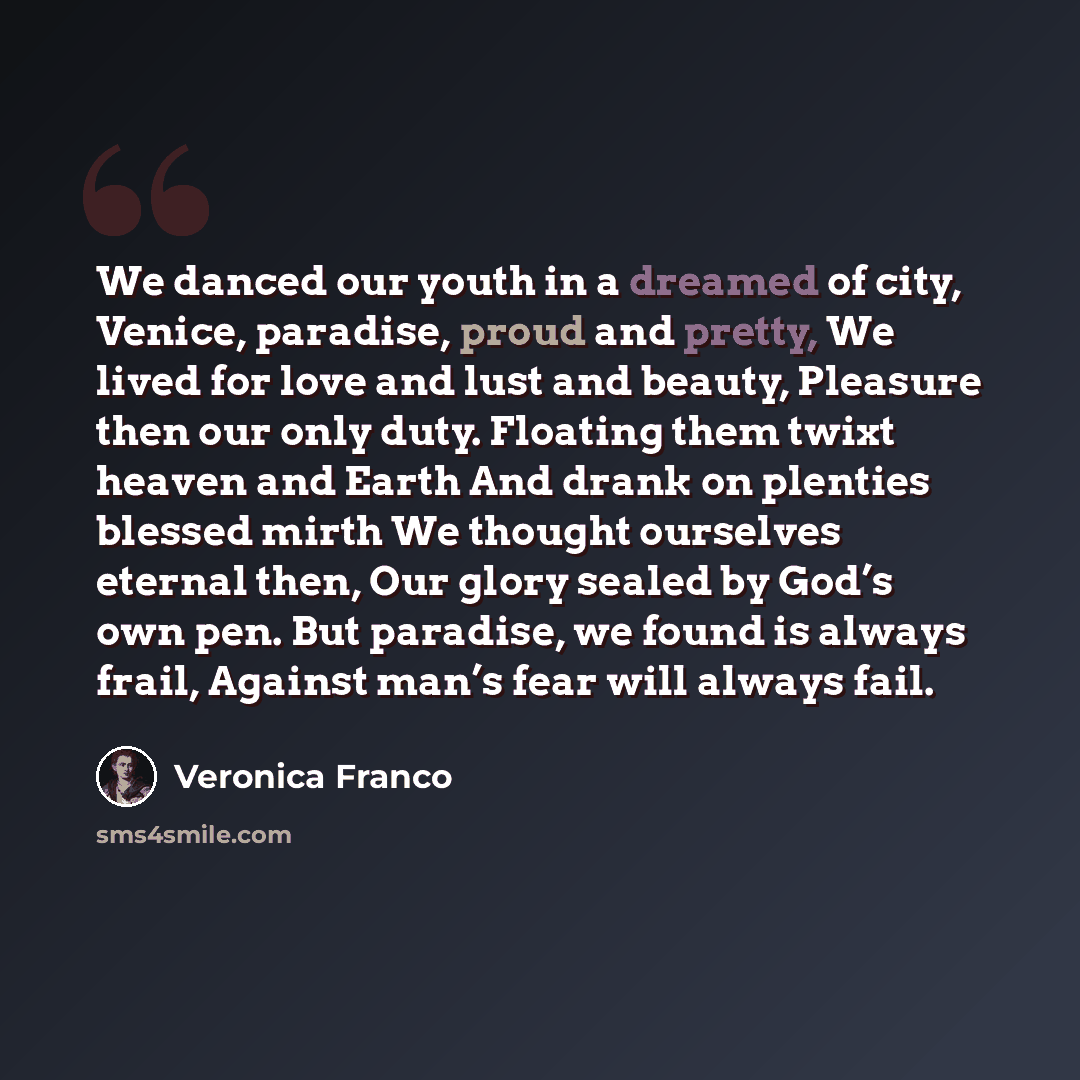 “We danced our youth in a dreamed of city, Venice, paradise, proud and pretty, We lived for love and lust and beauty, Pleasure then our only duty. Floating them twixt heaven and Earth And drank on plenties blessed mirth We thought ourselves eternal then, Our glory sealed by God’s own pen. But…” quote by Veronica Franco