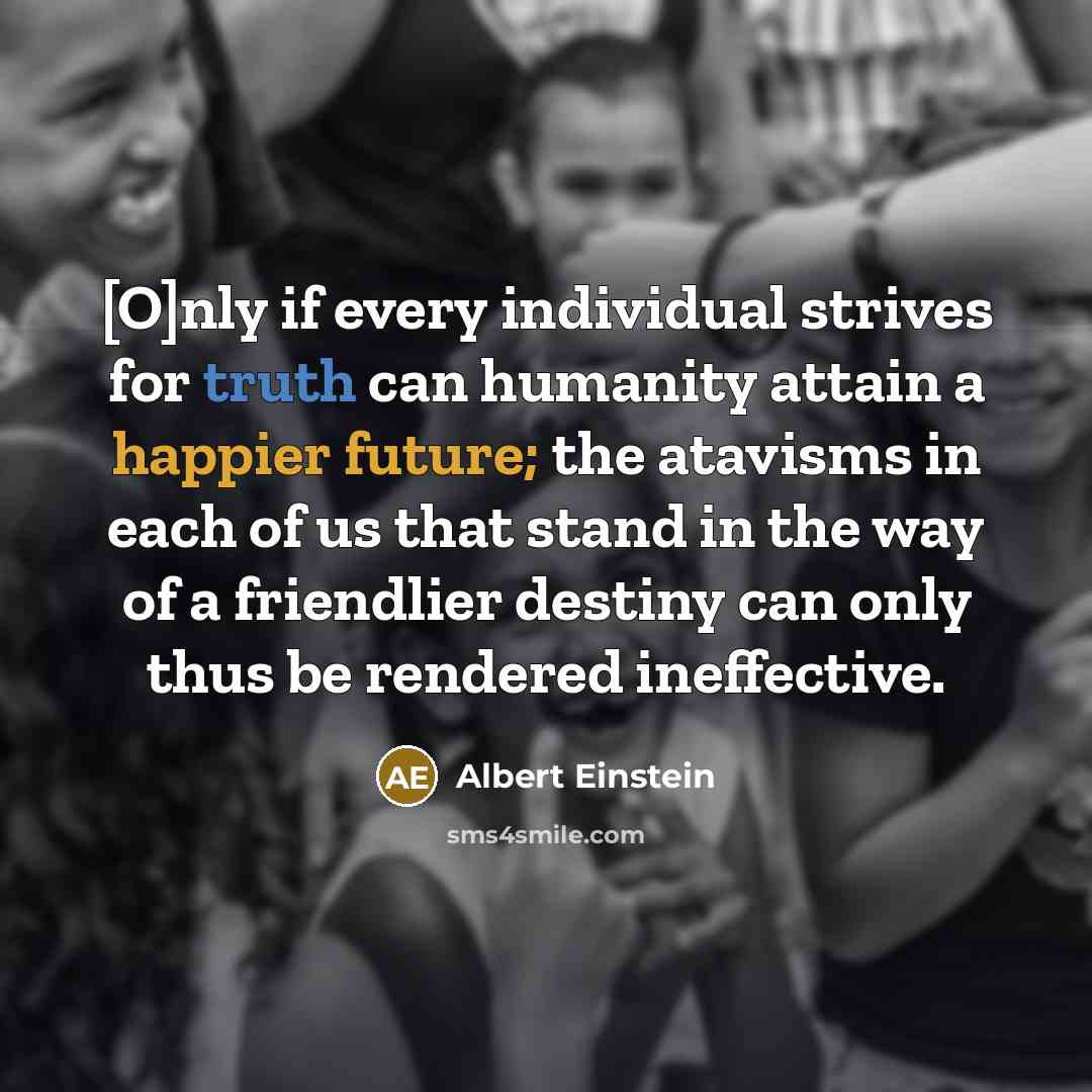 “[O]nly if every individual strives for truth can humanity attain a happier future; the atavisms in each of us that stand in the way of a friendlier destiny can only thus be rendered ineffective.” quote by Albert Einstein