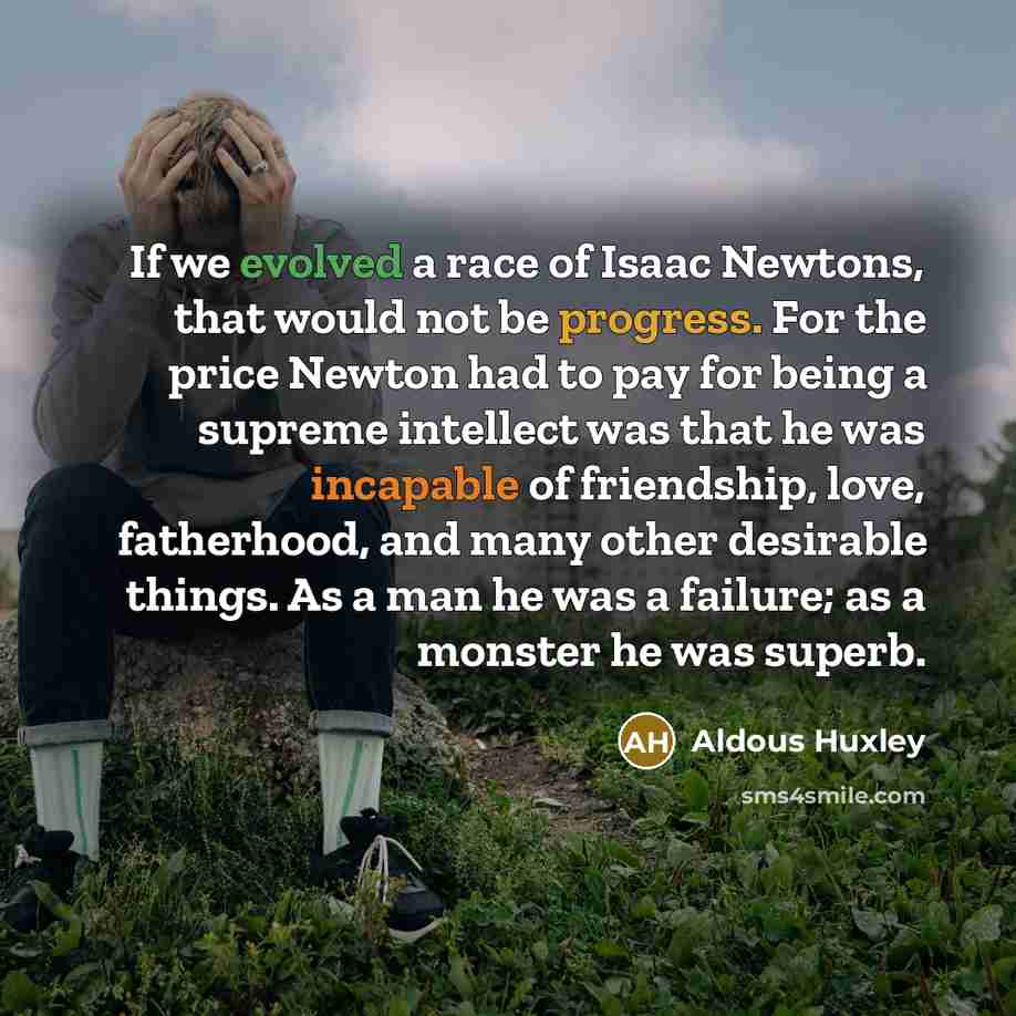 “If we evolved a race of Isaac Newtons, that would not be progress. For the price Newton had to pay for being a supreme intellect was that he was incapable of friendship, love, fatherhood, and many other desirable things. As a man he was a failure; as a monster he was superb.” quote by Aldous Huxley