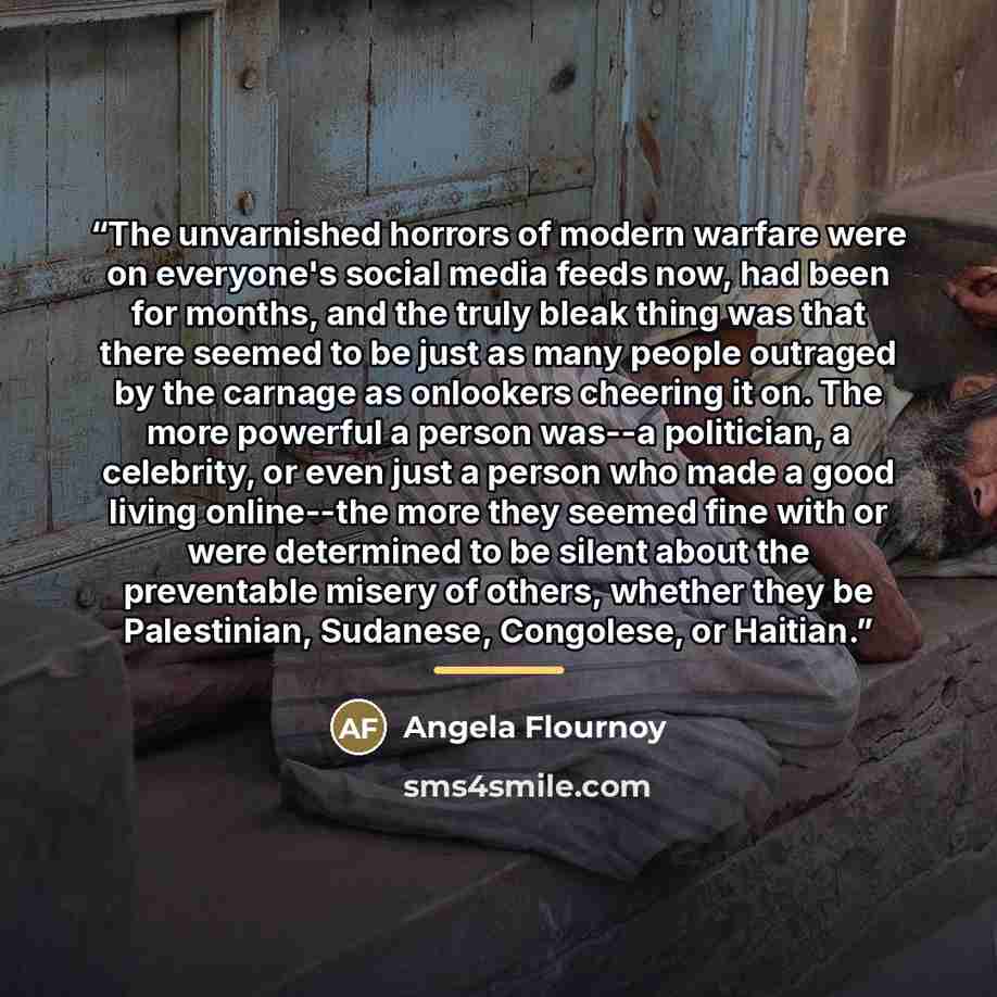 “The unvarnished horrors of modern warfare were on everyone's social media feeds now, had been for months, and the truly bleak thing was that there seemed to be just as many people outraged by the carnage as onlookers cheering it on. The more powerful a person was--a politician, a celebrity, or…” quote by Angela Flournoy