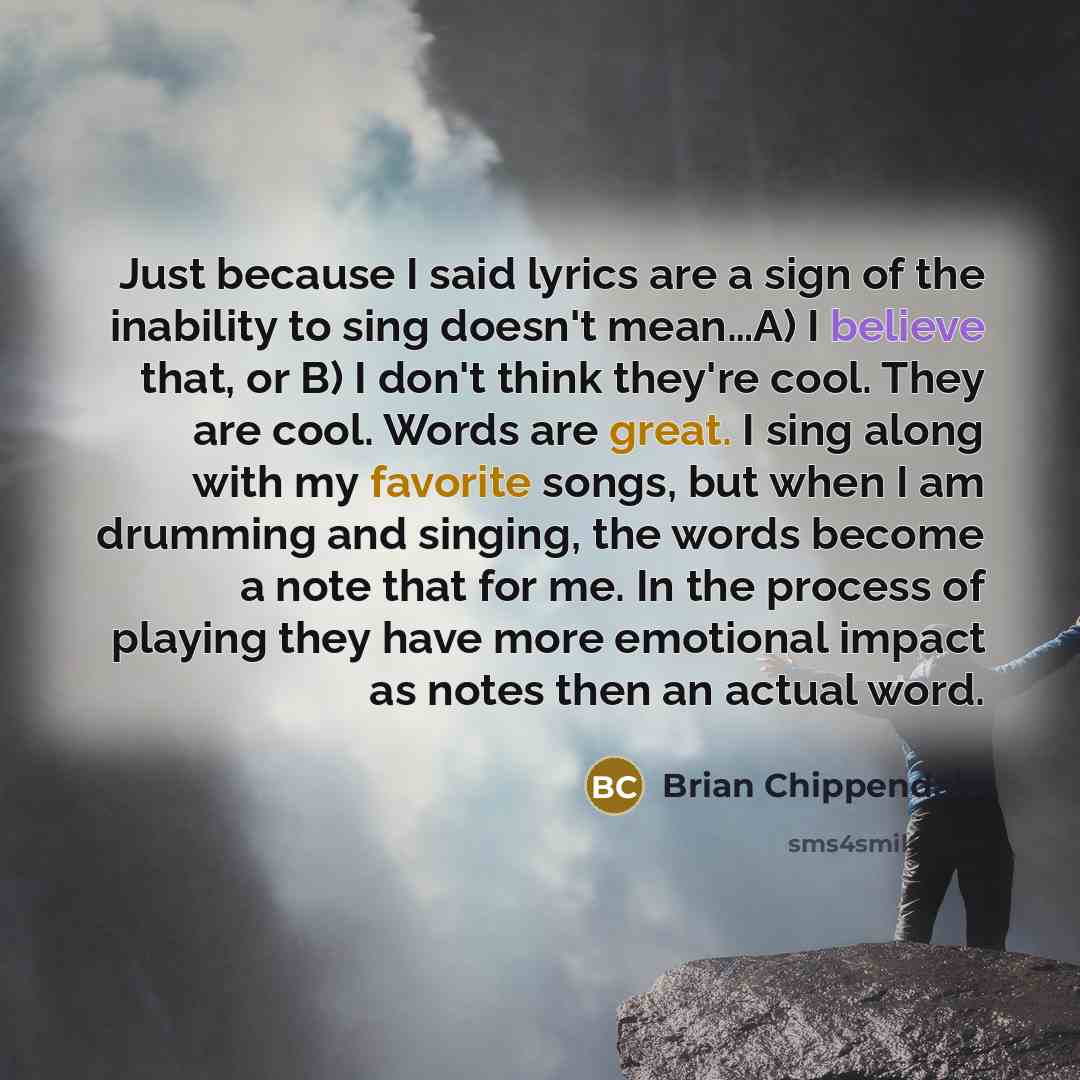 “Just because I said lyrics are a sign of the inability to sing doesn't mean…A) I believe that, or B) I don't think they're cool. They are cool. Words are great. I sing along with my favorite songs, but when I am drumming and singing, the words become a note that for me. In the process of playing…” quote by Brian Chippendale
