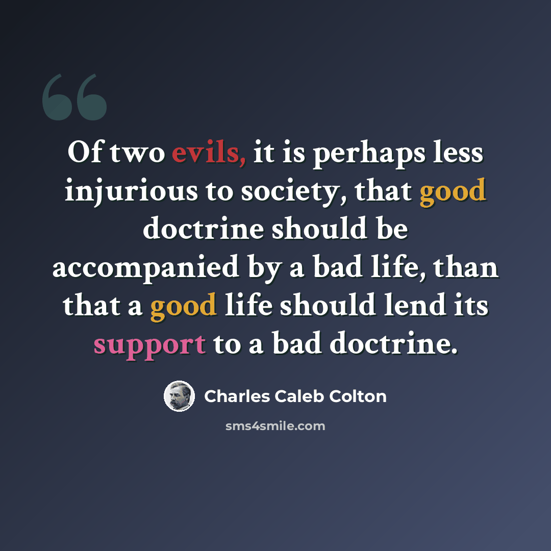 “Of two evils, it is perhaps less injurious to society, that good doctrine should be accompanied by a bad life, than that a good life should lend its support to a bad doctrine.” quote by Charles Caleb Colton