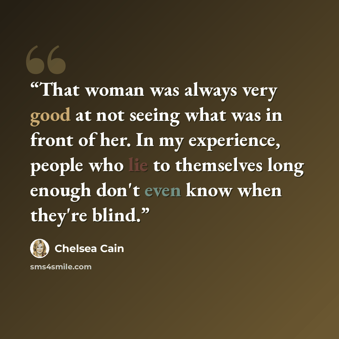 “That woman was always very good at not seeing what was in front of her. In my experience, people who lie to themselves long enough don't even know when they're blind.” quote by Chelsea Cain