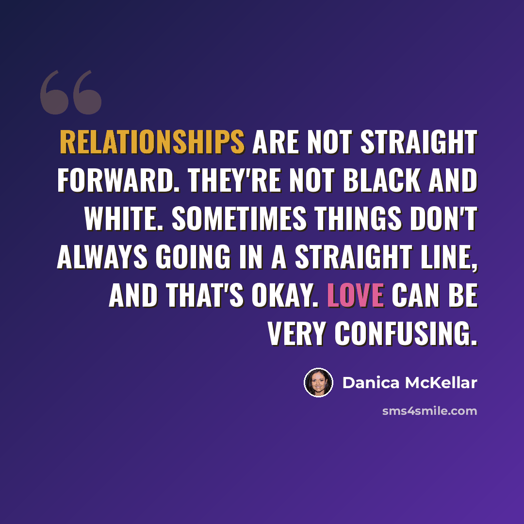“Relationships are not straight forward. They're not black and white. Sometimes things don't always going in a straight line, and that's okay. Love can be very confusing.” quote by Danica McKellar