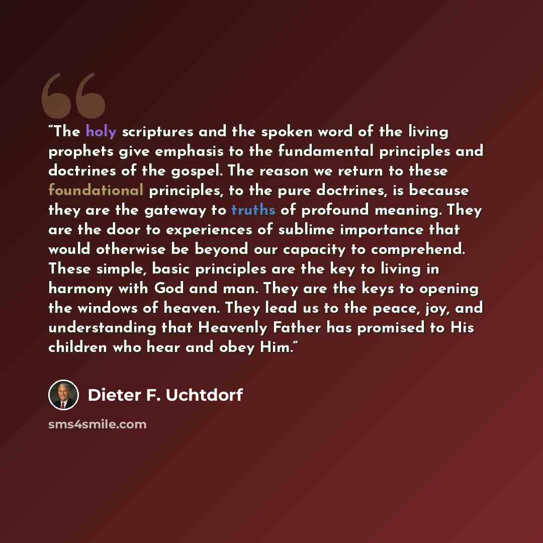 “The holy scriptures and the spoken word of the living prophets give emphasis to the fundamental principles and doctrines of the gospel. The reason we return to these foundational principles, to the pure doctrines, is because they are the gateway to truths of profound meaning. They are the door to…” quote by Dieter F. Uchtdorf