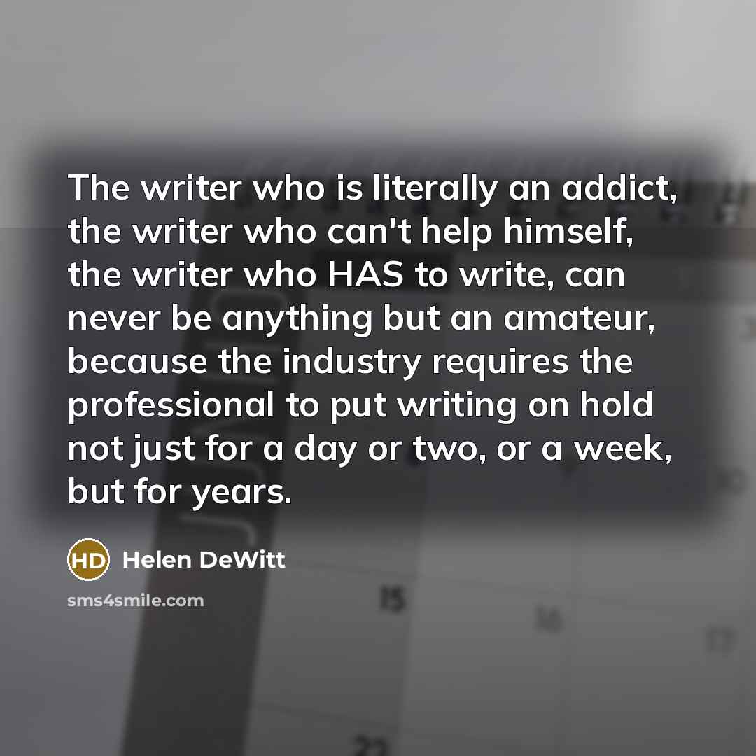“The writer who is literally an addict, the writer who can't help himself, the writer who HAS to write, can never be anything but an amateur, because the industry requires the professional to put writing on hold not just for a day or two, or a week, but for years.” quote by Helen DeWitt