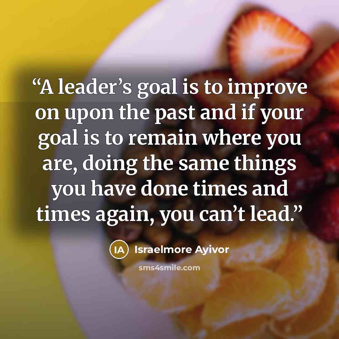 “A leader’s goal is to improve on upon the past and if your goal is to remain where you are, doing the same things you have done times and times again, you can’t lead.” quote by Israelmore Ayivor