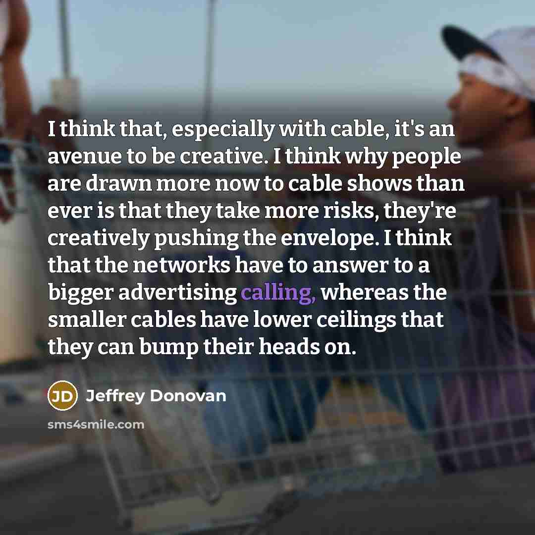 “I think that, especially with cable, it's an avenue to be creative. I think why people are drawn more now to cable shows than ever is that they take more risks, they're creatively pushing the envelope. I think that the networks have to answer to a bigger advertising calling, whereas the smaller…” quote by Jeffrey Donovan