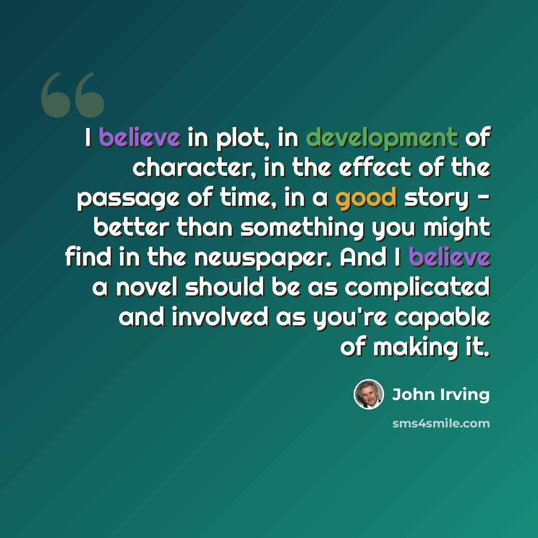 “I believe in plot, in development of character, in the effect of the passage of time, in a good story - better than something you might find in the newspaper. And I believe a novel should be as complicated and involved as you're capable of making it.” quote by John Irving