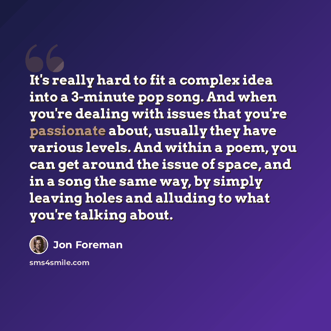 “It's really hard to fit a complex idea into a 3-minute pop song. And when you're dealing with issues that you're passionate about, usually they have various levels. And within a poem, you can get around the issue of space, and in a song the same way, by simply leaving holes and alluding to what…” quote by Jon Foreman