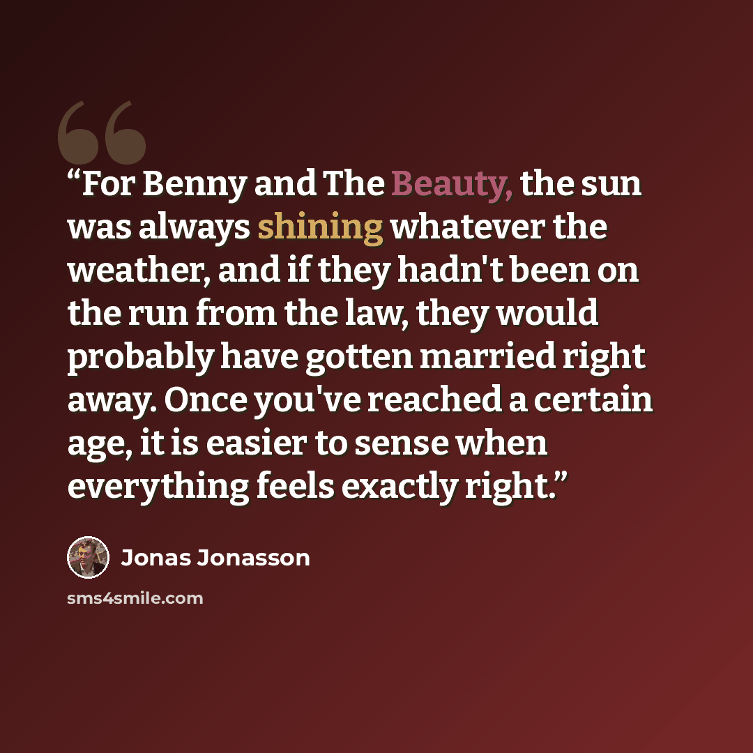 “For Benny and The Beauty, the sun was always shining whatever the weather, and if they hadn't been on the run from the law, they would probably have gotten married right away. Once you've reached a certain age, it is easier to sense when everything feels exactly right.” quote by Jonas Jonasson