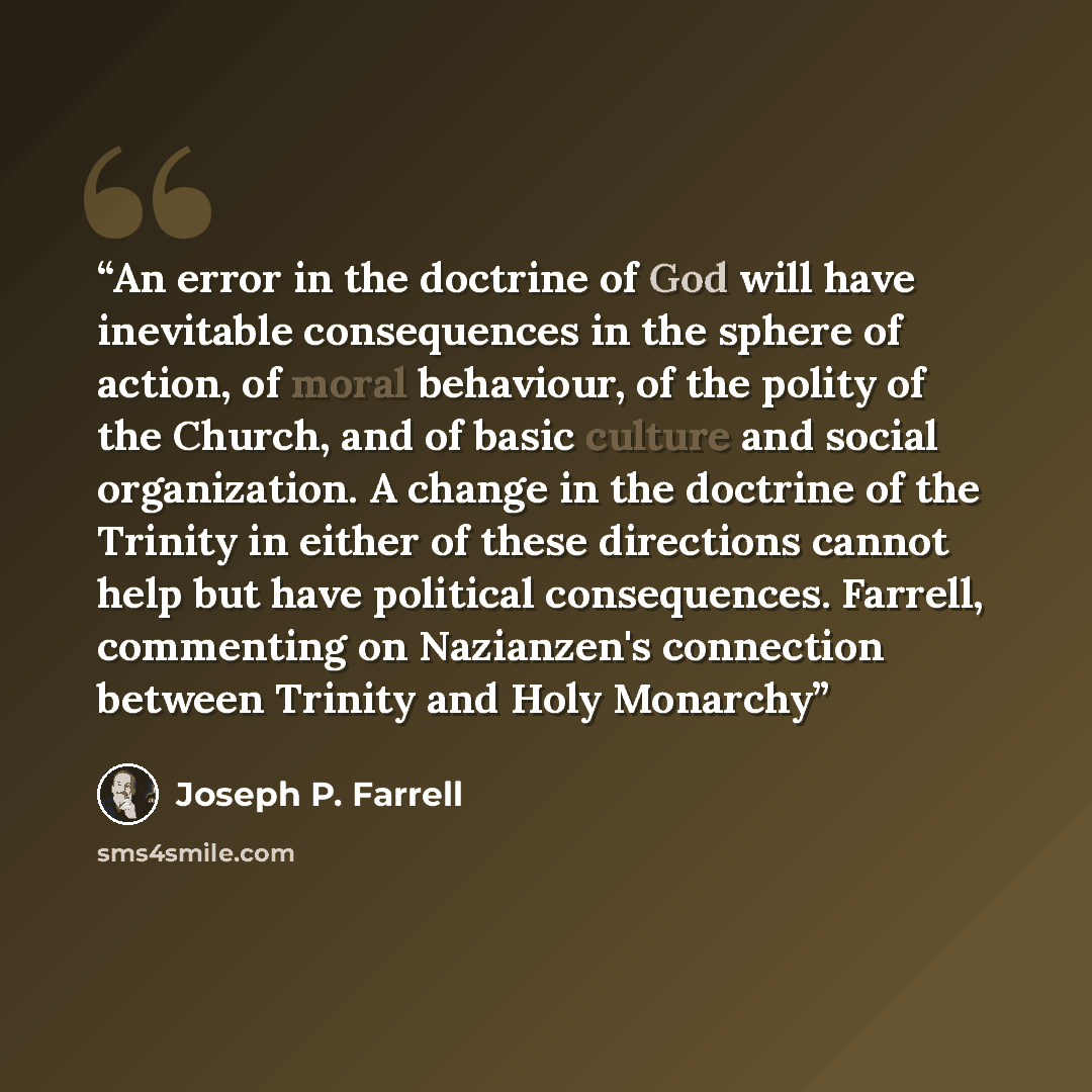 “An error in the doctrine of God will have inevitable consequences in the sphere of action, of moral behaviour, of the polity of the Church, and of basic culture and social organization. A change in the doctrine of the Trinity in either of these directions cannot help but have political…” quote by Joseph P. Farrell