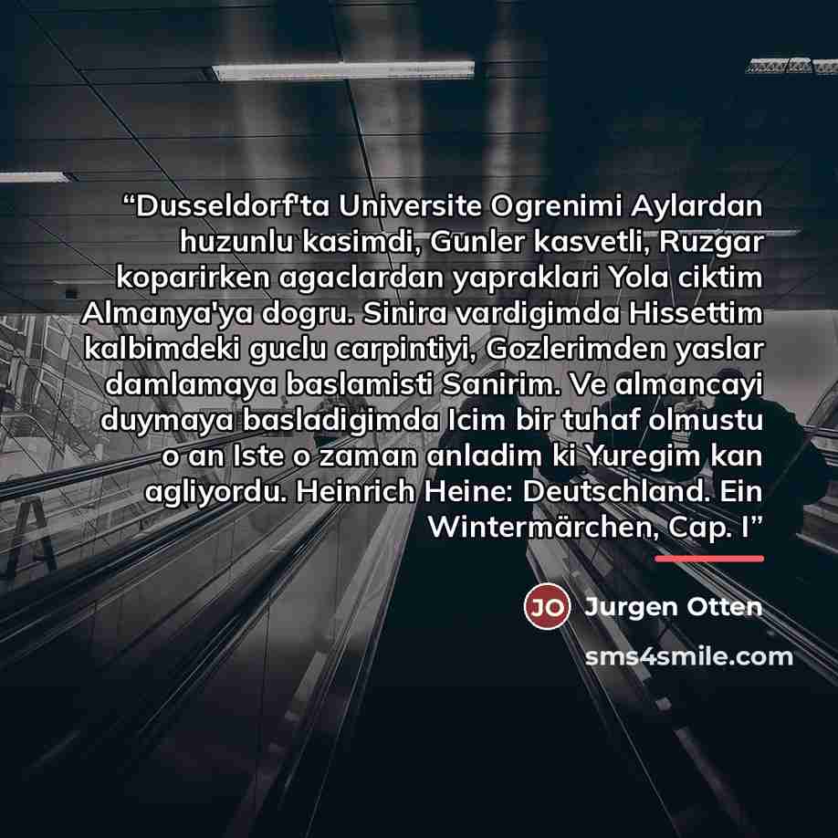 “Dusseldorf'ta Universite Ogrenimi Aylardan huzunlu kasimdi, Gunler kasvetli, Ruzgar koparirken agaclardan yapraklari Yola ciktim Almanya'ya dogru. Sinira vardigimda Hissettim kalbimdeki guclu carpintiyi, Gozlerimden yaslar damlamaya baslamisti Sanirim. Ve almancayi duymaya basladigimda Icim bir…” quote by Anonymous
