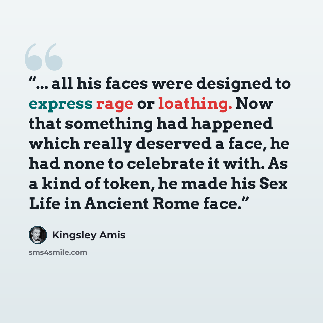 “... all his faces were designed to express rage or loathing. Now that something had happened which really deserved a face, he had none to celebrate it with. As a kind of token, he made his Sex Life in Ancient Rome face.” quote by Kingsley Amis
