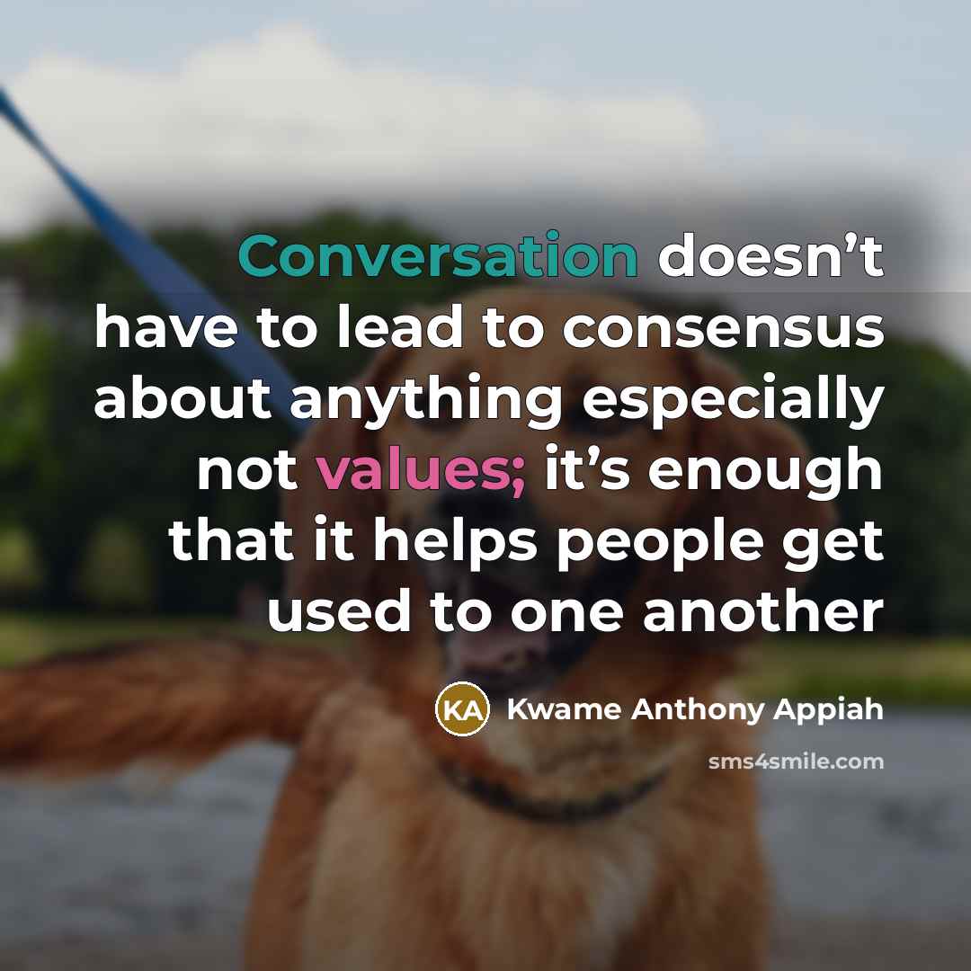 “Conversation doesn’t have to lead to consensus about anything especially not values; it’s enough that it helps people get used to one another” quote by Kwame Anthony Appiah