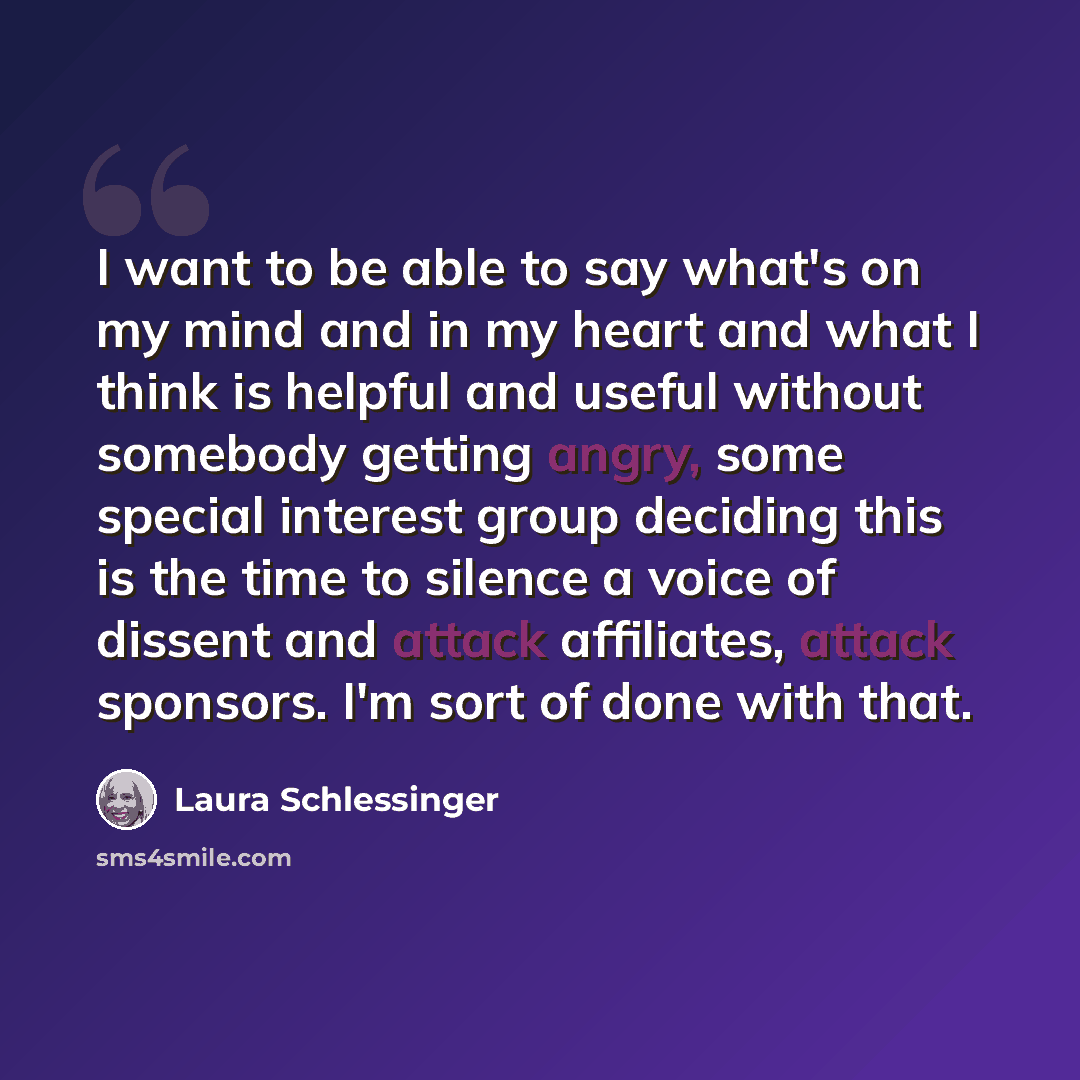 “I want to be able to say what's on my mind and in my heart and what I think is helpful and useful without somebody getting angry, some special interest group deciding this is the time to silence a voice of dissent and attack affiliates, attack sponsors. I'm sort of done with that.” quote by Laura Schlessinger