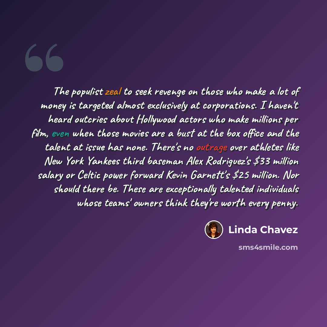 “The populist zeal to seek revenge on those who make a lot of money is targeted almost exclusively at corporations. I haven't heard outcries about Hollywood actors who make millions per film, even when those movies are a bust at the box office and the talent at issue has none. There's no outrage…” quote by Linda Chavez