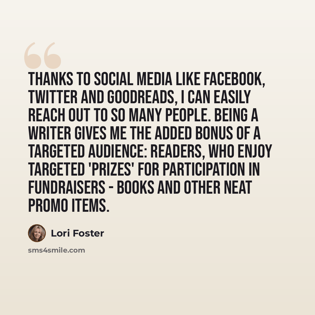 “Thanks to social media like Facebook, Twitter and Goodreads, I can easily reach out to so many people. Being a writer gives me the added bonus of a targeted audience: readers, who enjoy targeted 'prizes' for participation in fundraisers - books and other neat promo items.” quote by Lori Foster