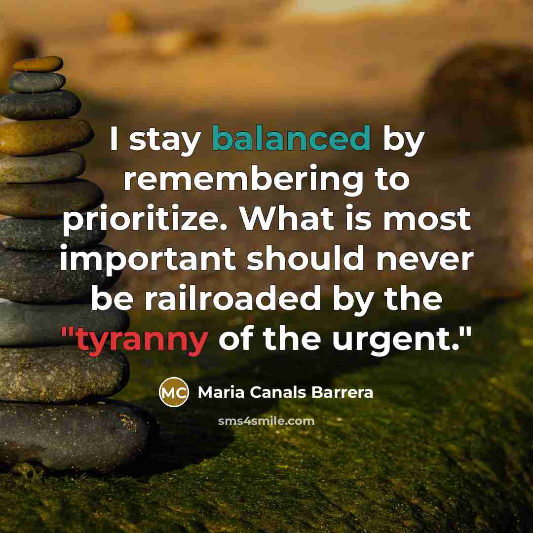 “I stay balanced by remembering to prioritize. What is most important should never be railroaded by the "tyranny of the urgent."” quote by Maria Canals Barrera