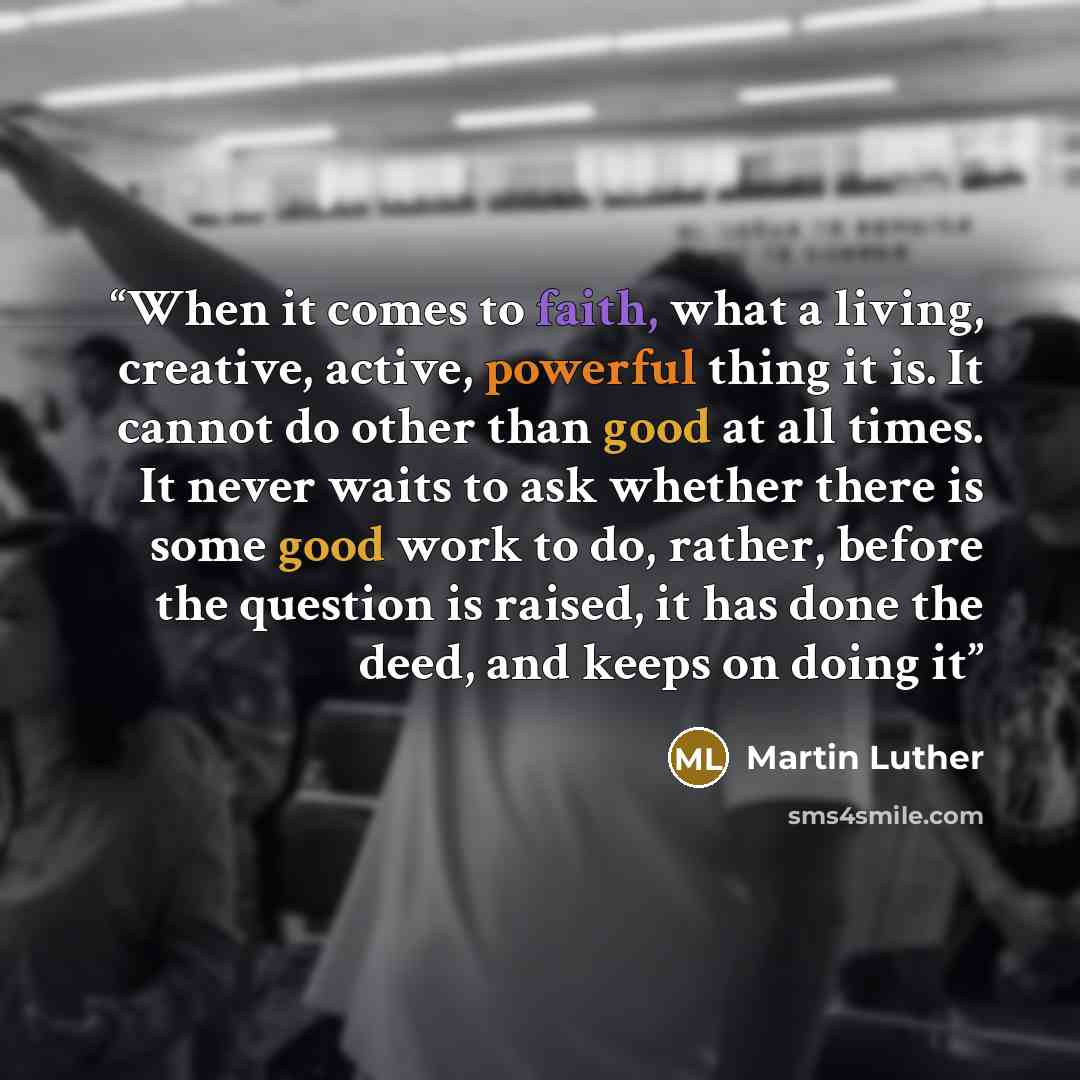 “When it comes to faith, what a living, creative, active, powerful thing it is. It cannot do other than good at all times. It never waits to ask whether there is some good work to do, rather, before the question is raised, it has done the deed, and keeps on doing it” quote by Martin Luther