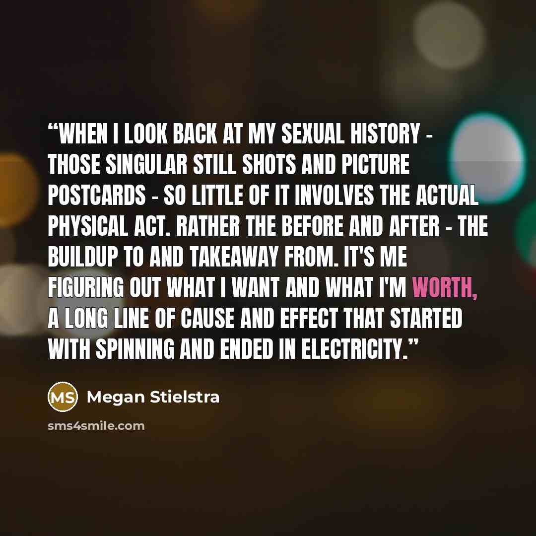 “When I look back at my sexual history - those singular still shots and picture postcards - so little of it involves the actual physical act. Rather the before and after - the buildup to and takeaway from. It's me figuring out what I want and what I'm worth, a long line of cause and effect that…” quote by Megan Stielstra