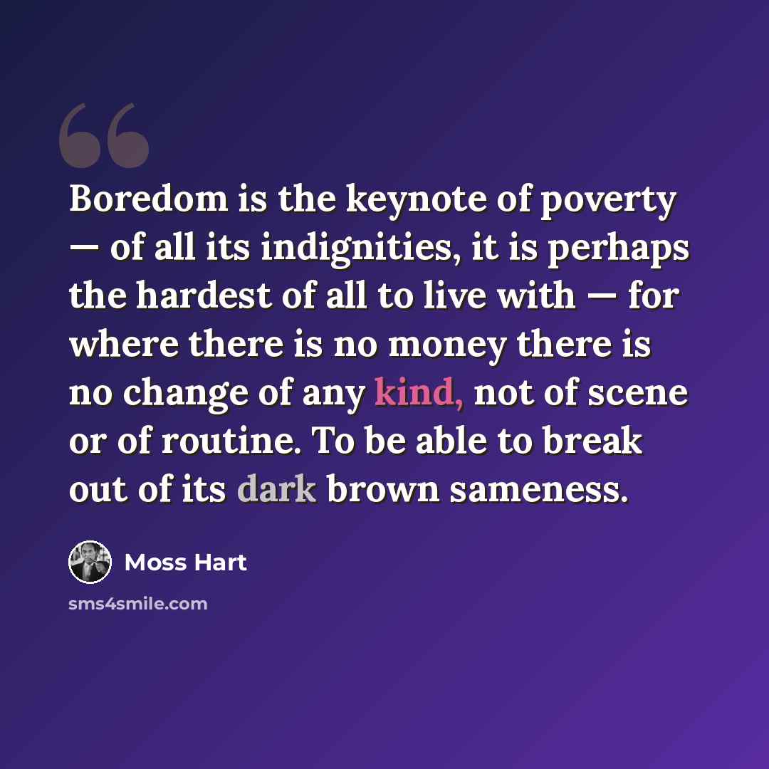 “Boredom is the keynote of poverty — of all its indignities, it is perhaps the hardest of all to live with — for where there is no money there is no change of any kind, not of scene or of routine. To be able to break out of its dark brown sameness.” quote by Moss Hart