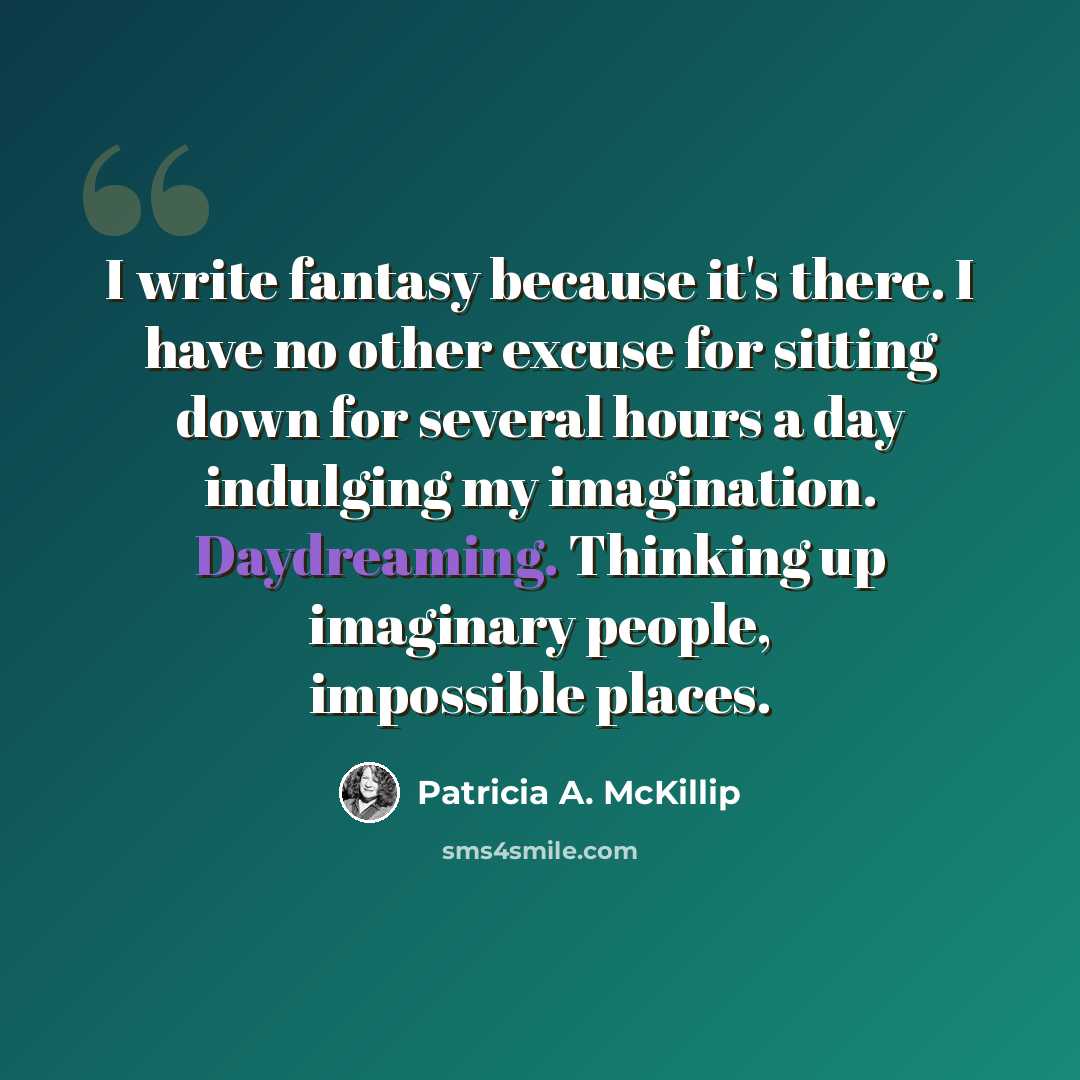 “I write fantasy because it's there. I have no other excuse for sitting down for several hours a day indulging my imagination. Daydreaming. Thinking up imaginary people, impossible places.” quote by Patricia A. McKillip