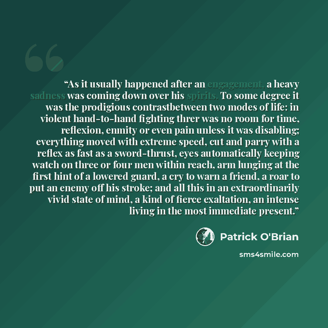 “As it usually happened after an engagement, a heavy sadness was coming down over his spirits. To some degree it was the prodigious contrastbetween two modes of life: in violent hand-to-hand fighting threr was no room for time, reflexion, enmity or even pain unless it was disabling; everything…” quote by Patrick O'Brian