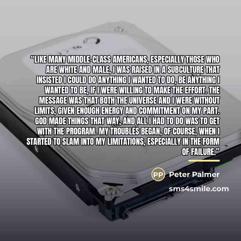 “Like many middle-class Americans, especially those who are white and male, I was raised in a subculture that insisted I could do anything I wanted to do, be anything I wanted to be, if I were willing to make the effort. The message was that both the universe and I were without limits, given enough…” quote by Peter Palmer
