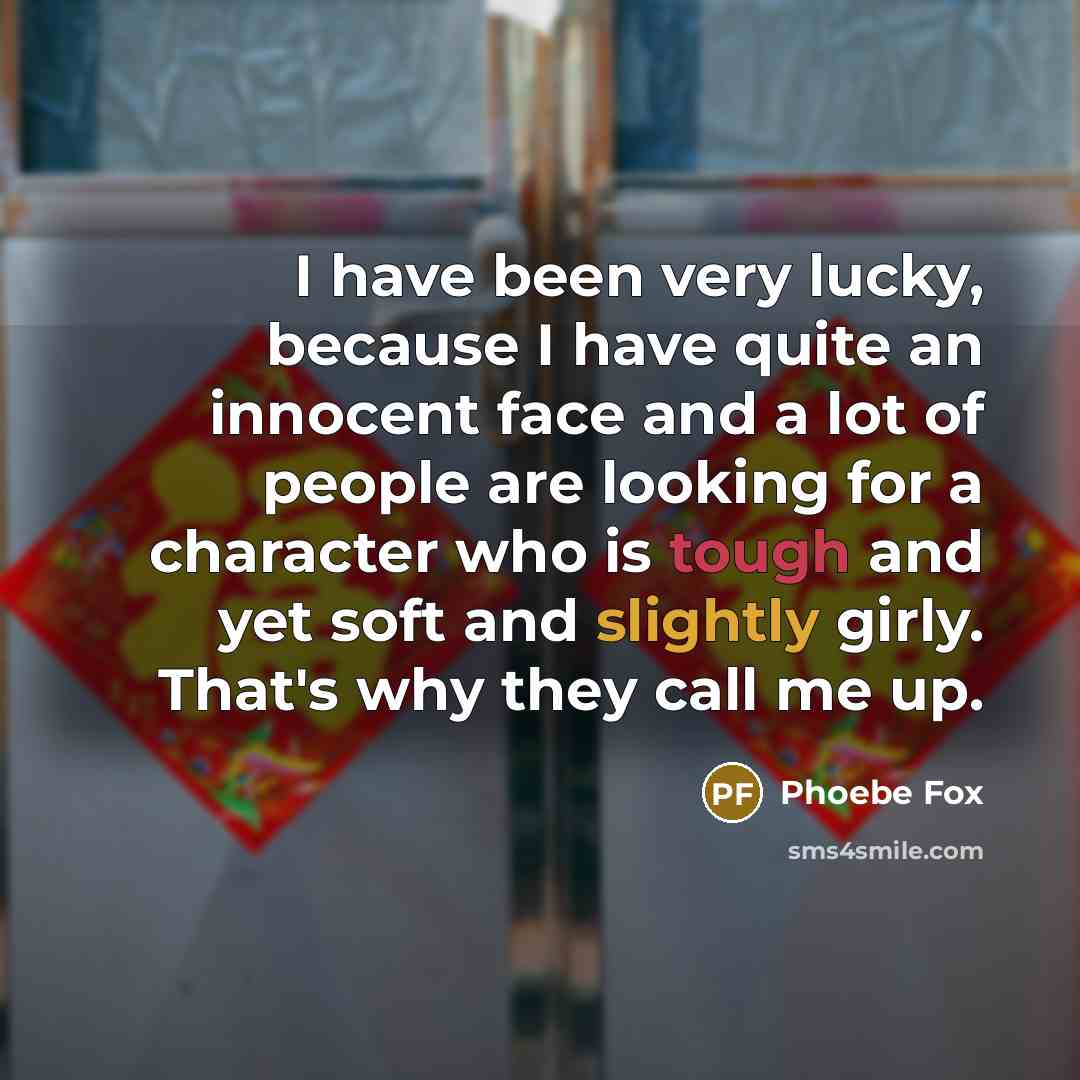 “I have been very lucky, because I have quite an innocent face and a lot of people are looking for a character who is tough and yet soft and slightly girly. That's why they call me up.” quote by Phoebe Fox