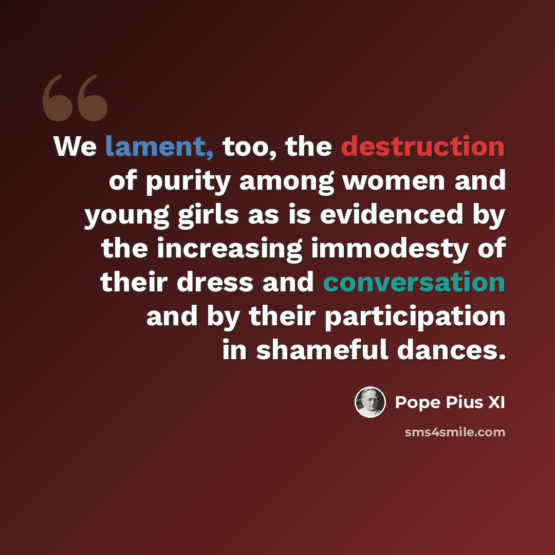 “We lament, too, the destruction of purity among women and young girls as is evidenced by the increasing immodesty of their dress and conversation and by their participation in shameful dances.” quote by Pope Pius XI