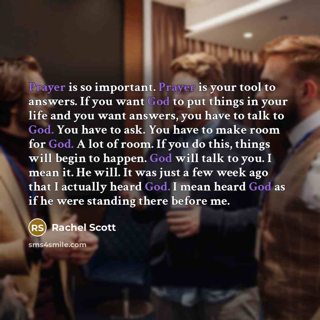 “Prayer is so important. Prayer is your tool to answers. If you want God to put things in your life and you want answers, you have to talk to God. You have to ask. You have to make room for God. A lot of room. If you do this, things will begin to happen. God will talk to you. I mean it. He will. It…” quote by Rachel Scott