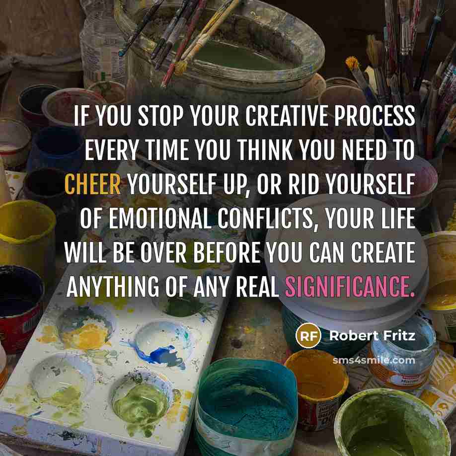 “If you stop your creative process every time you think you need to cheer yourself up, or rid yourself of emotional conflicts, your life will be over before you can create anything of any real significance.” quote by Robert Fritz