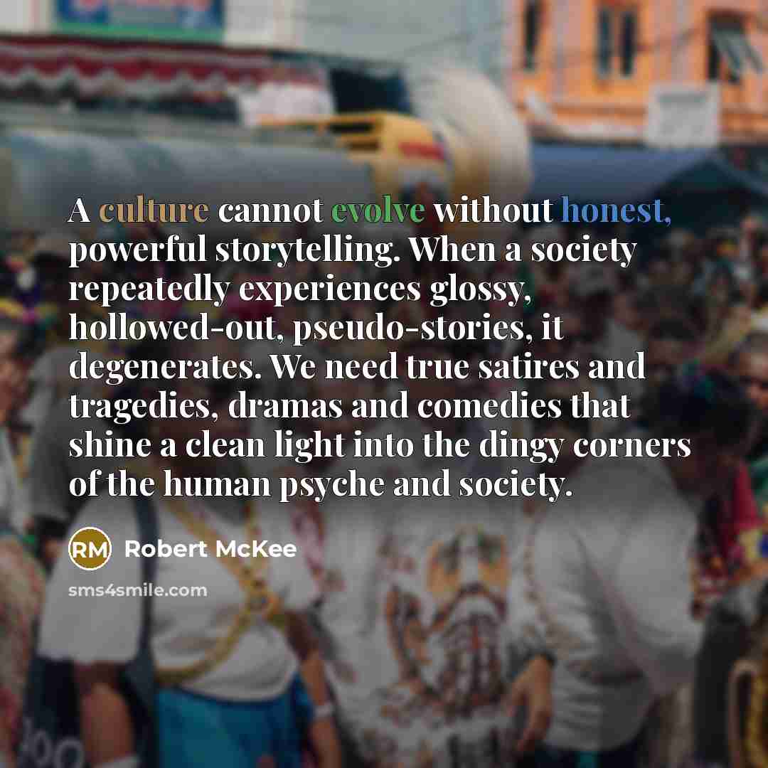 “A culture cannot evolve without honest, powerful storytelling. When a society repeatedly experiences glossy, hollowed-out, pseudo-stories, it degenerates. We need true satires and tragedies, dramas and comedies that shine a clean light into the dingy corners of the human psyche and society.” quote by Robert McKee