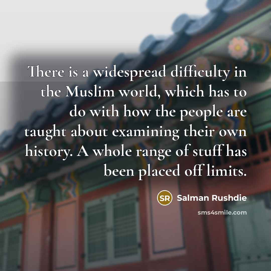 “There is a widespread difficulty in the Muslim world, which has to do with how the people are taught about examining their own history. A whole range of stuff has been placed off limits.” quote by Salman Rushdie