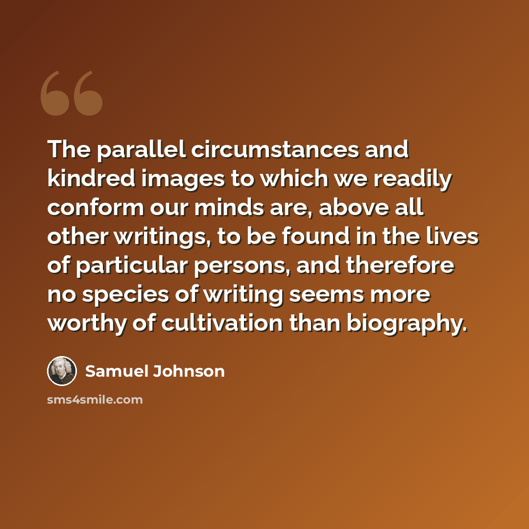 “The parallel circumstances and kindred images to which we readily conform our minds are, above all other writings, to be found in the lives of particular persons, and therefore no species of writing seems more worthy of cultivation than biography.” quote by Samuel Johnson