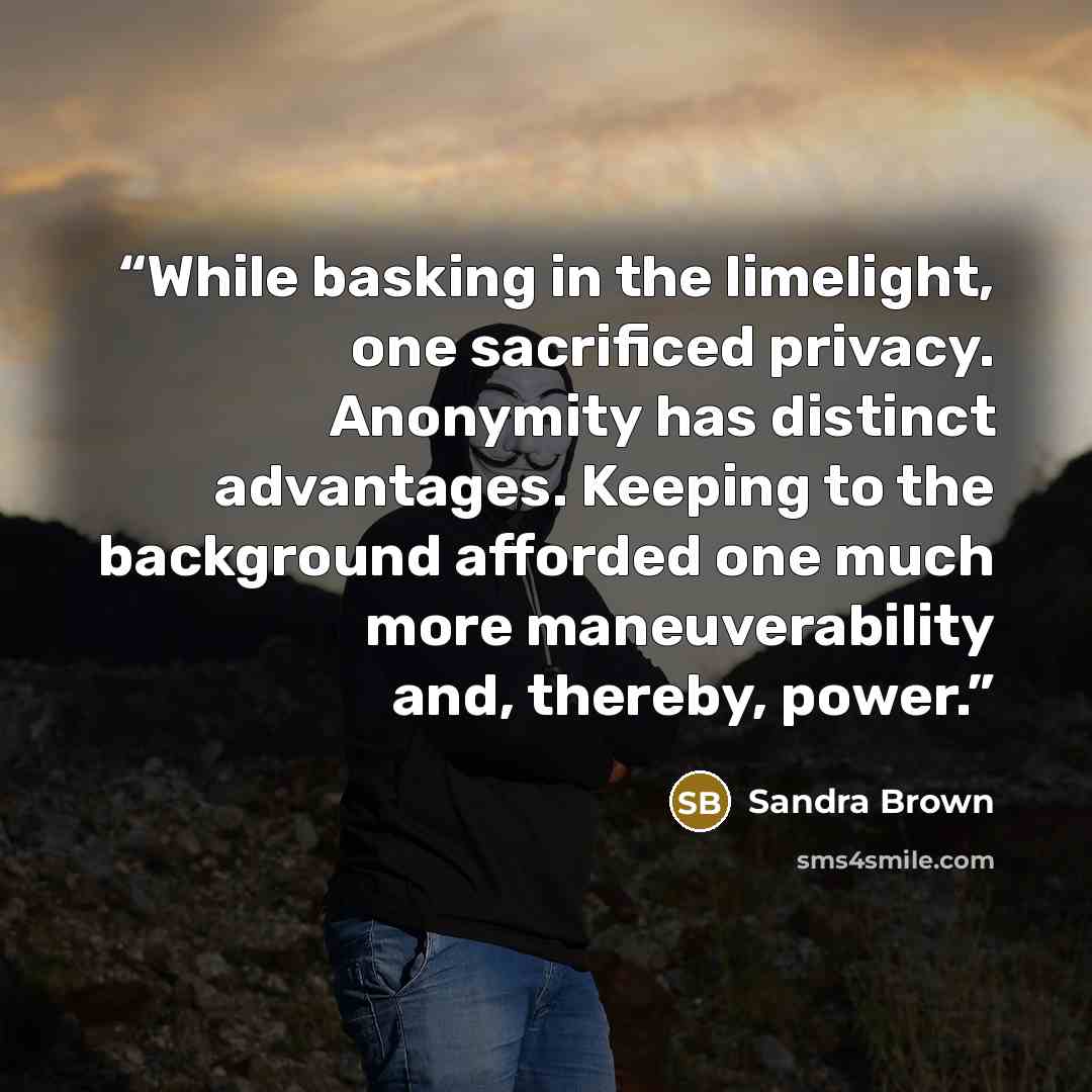 “While basking in the limelight, one sacrificed privacy. Anonymity has distinct advantages. Keeping to the background afforded one much more maneuverability and, thereby, power.” quote by Sandra Brown