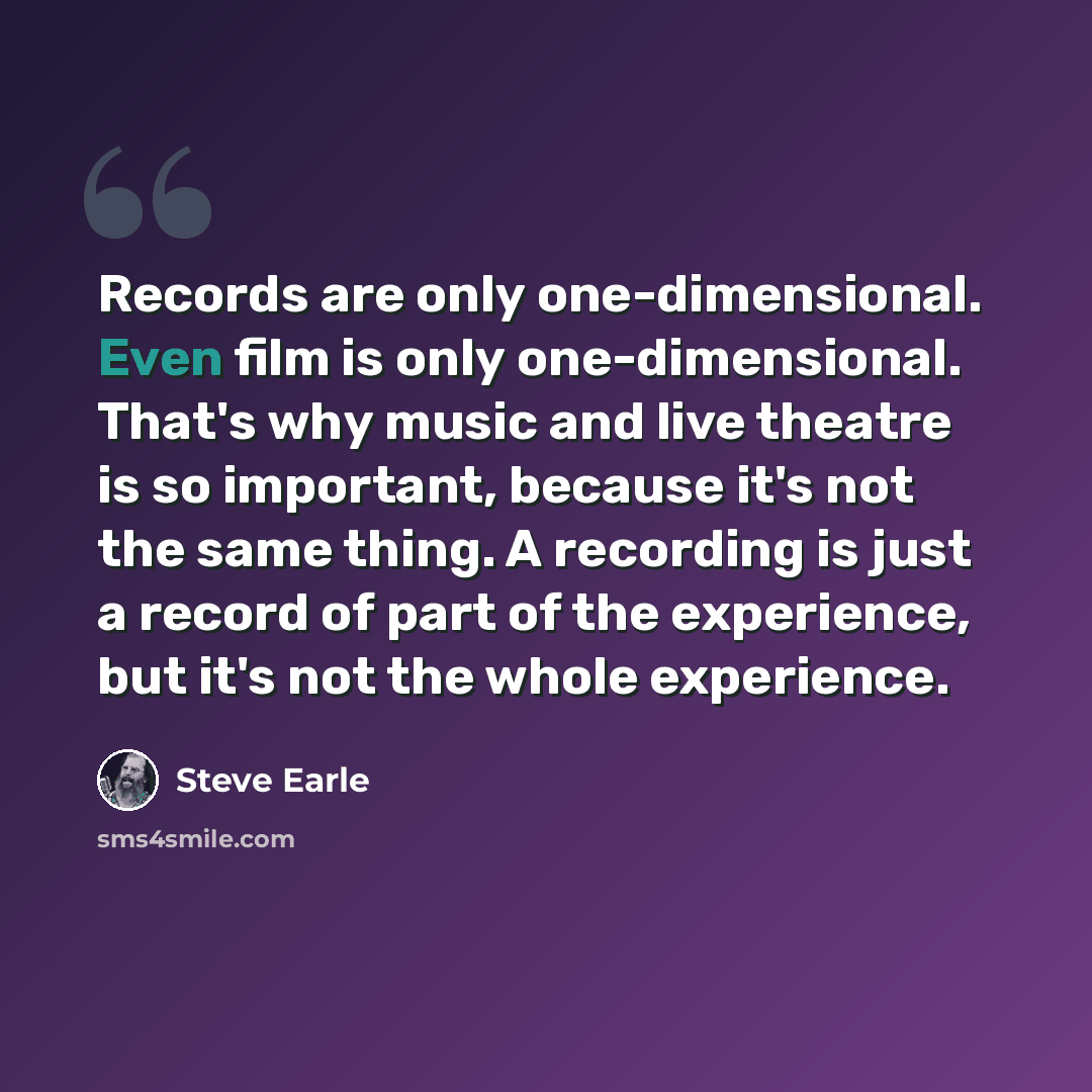 “Records are only one-dimensional. Even film is only one-dimensional. That's why music and live theatre is so important, because it's not the same thing. A recording is just a record of part of the experience, but it's not the whole experience.” quote by Steve Earle
